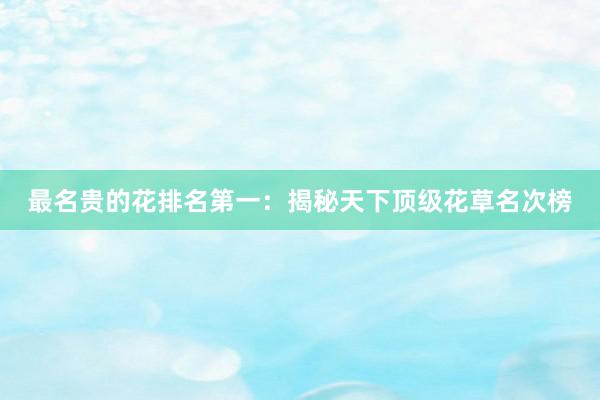 最名贵的花排名第一：揭秘天下顶级花草名次榜